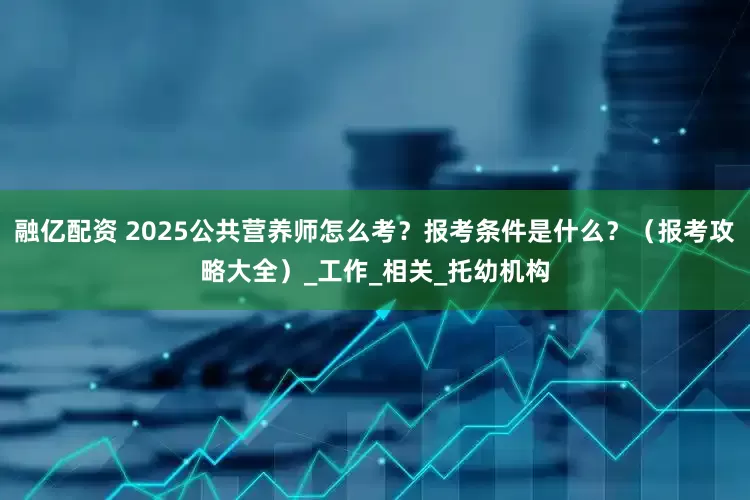 融亿配资 2025公共营养师怎么考？报考条件是什么？（报考攻略大全）_工作_相关_托幼机构