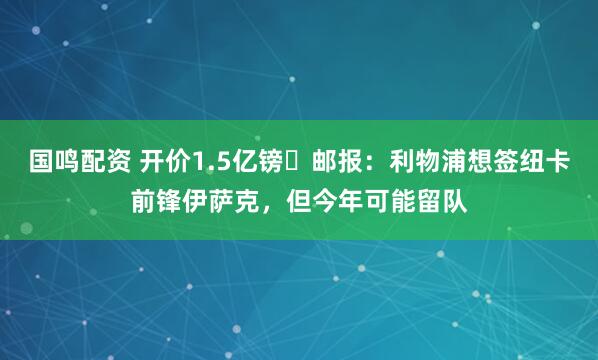 国鸣配资 开价1.5亿镑❗邮报：利物浦想签纽卡前锋伊萨克，但今年可能留队