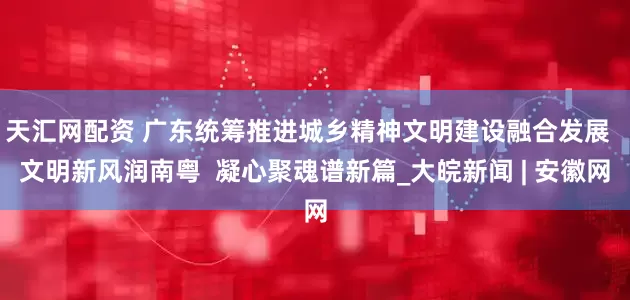 天汇网配资 广东统筹推进城乡精神文明建设融合发展  文明新风润南粤  凝心聚魂谱新篇_大皖新闻 | 安徽网