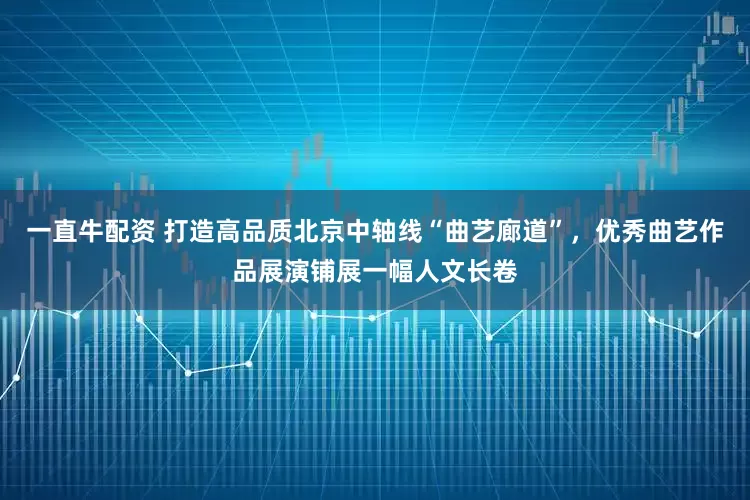 一直牛配资 打造高品质北京中轴线“曲艺廊道”，优秀曲艺作品展演铺展一幅人文长卷
