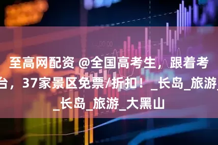 至高网配资 @全国高考生，跟着考卷游烟台，37家景区免票/折扣！_长岛_旅游_大黑山