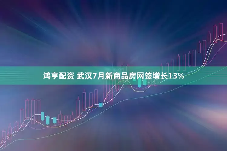 鸿亨配资 武汉7月新商品房网签增长13%