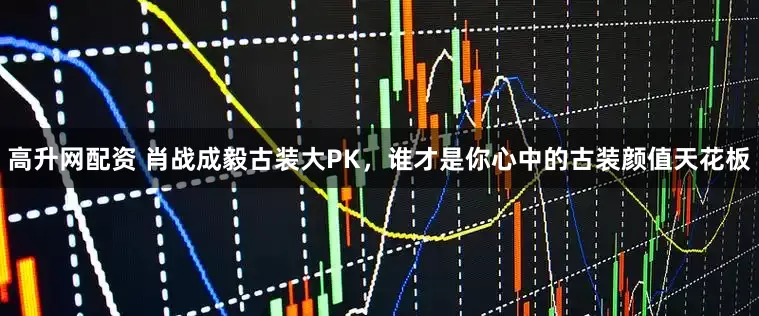 高升网配资 肖战成毅古装大PK，谁才是你心中的古装颜值天花板