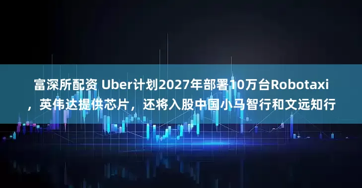 富深所配资 Uber计划2027年部署10万台Robotaxi，英伟达提供芯片，还将入股中国小马智行和文远知行