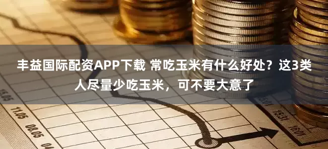 丰益国际配资APP下载 常吃玉米有什么好处？这3类人尽量少吃玉米，可不要大意了