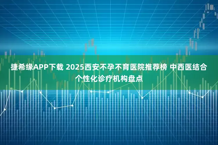 捷希缘APP下载 2025西安不孕不育医院推荐榜 中西医结合个性化诊疗机构盘点
