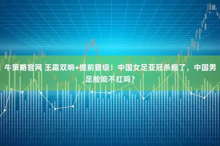 牛策略官网 王霜双响+提前晋级！中国女足亚冠杀疯了，中国男足脸能不红吗？