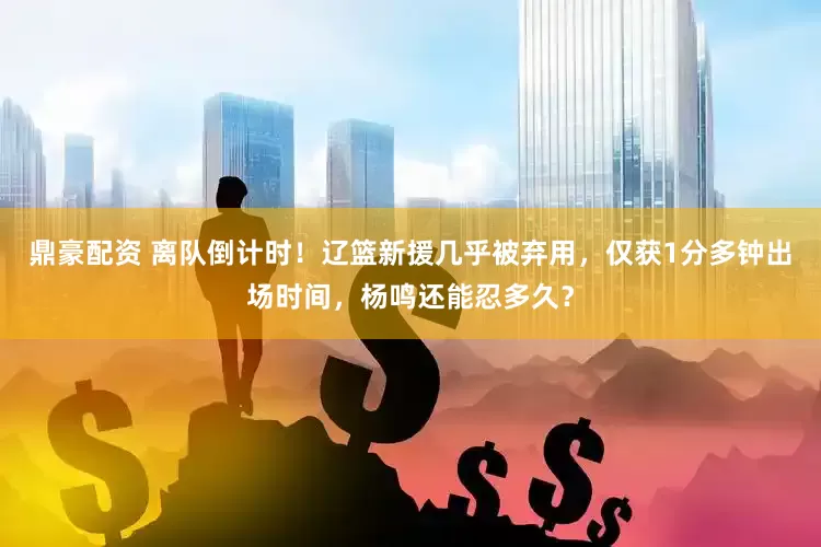 鼎豪配资 离队倒计时！辽篮新援几乎被弃用，仅获1分多钟出场时间，杨鸣还能忍多久？