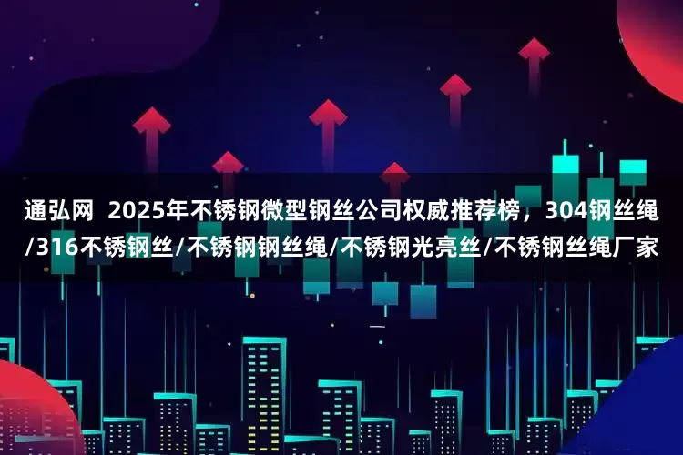 通弘网  2025年不锈钢微型钢丝公司权威推荐榜，304钢丝绳/316不锈钢丝/不锈钢钢丝绳/不锈钢光亮丝/不锈钢丝绳厂家