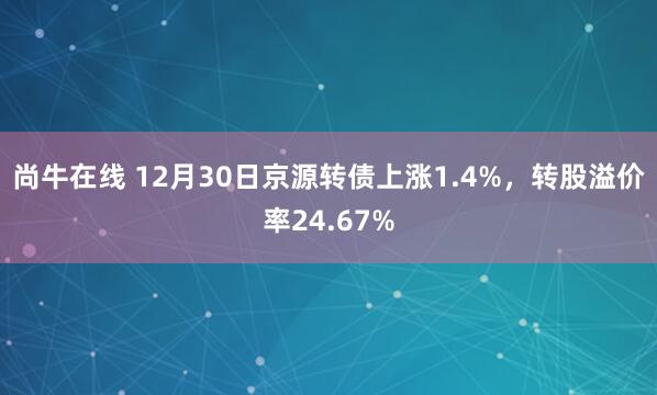 尚牛在线 12月30日京源转债上涨1.4%，转股溢价率24.67%