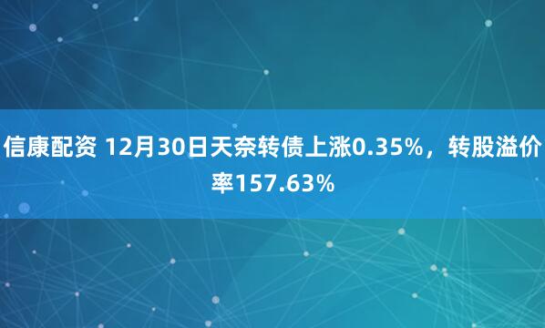 信康配资 12月30日天奈转债上涨0.35%，转股溢价率157.63%