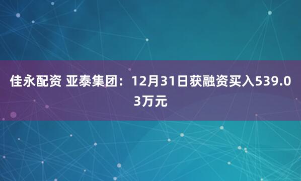 佳永配资 亚泰集团：12月31日获融资买入539.03万元