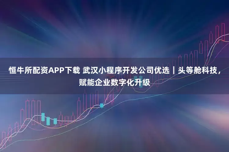 恒牛所配资APP下载 武汉小程序开发公司优选｜头等舱科技，赋能企业数字化升级