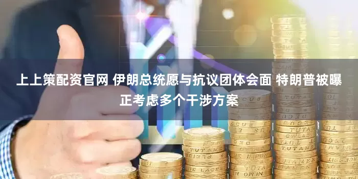 上上策配资官网 伊朗总统愿与抗议团体会面 特朗普被曝正考虑多个干涉方案