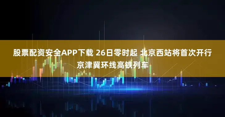 股票配资安全APP下载 26日零时起 北京西站将首次开行京津冀环线高铁列车