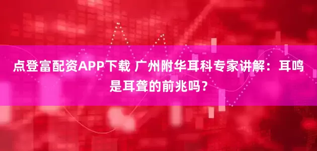 点登富配资APP下载 广州附华耳科专家讲解：耳鸣是耳聋的前兆吗？