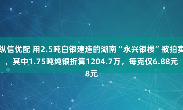 纵信优配 用2.5吨白银建造的湖南“永兴银楼”被拍卖，其中1.75吨纯银折算1204.7万，每克仅6.88元