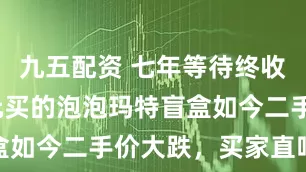 九五配资 七年等待终收货! 59元买的泡泡玛特盲盒如今二手价大跌，买家直呼意外
