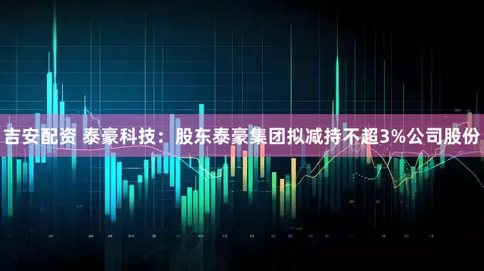 吉安配资 泰豪科技：股东泰豪集团拟减持不超3%公司股份