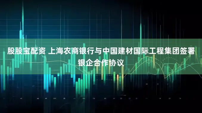 股股宝配资 上海农商银行与中国建材国际工程集团签署银企合作协议